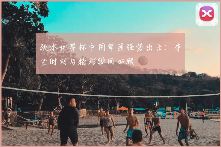 跳水世界杯中国军团强势出击:夺金时刻与精彩瞬间回顾