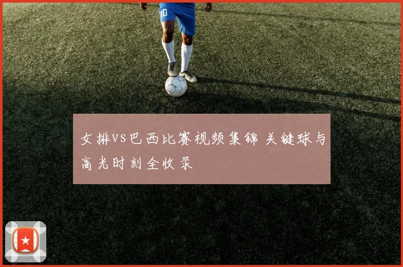 女排vs巴西比赛视频集锦 关键球与高光时刻全收录