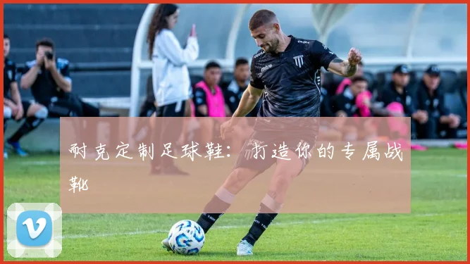 耐克定制足球鞋:打造你的专属战靴
